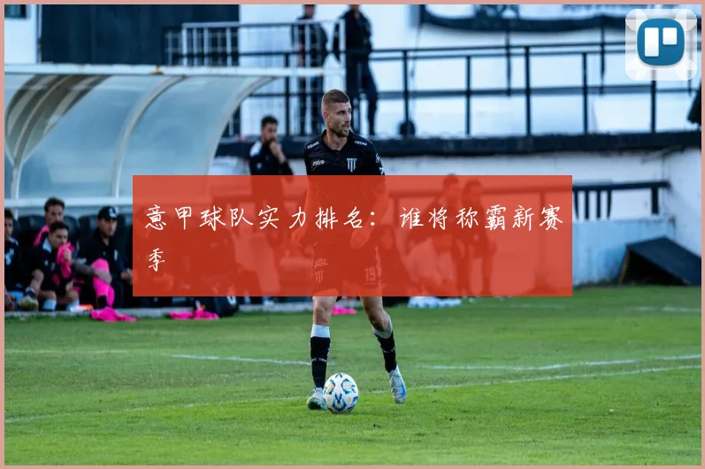 意甲球队实力排名:谁将称霸新赛季